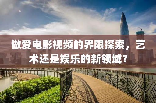做愛電影視頻的界限探索，藝術(shù)還是娛樂的新領(lǐng)域？