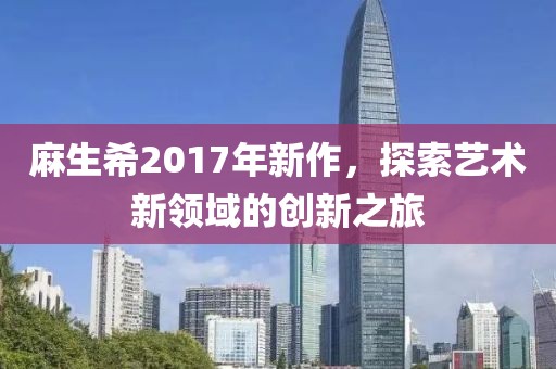 麻生希2017年新作，探索藝術(shù)新領(lǐng)域的創(chuàng)新之旅