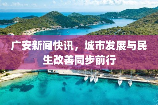 廣安新聞快訊，城市發(fā)展與民生改善同步前行