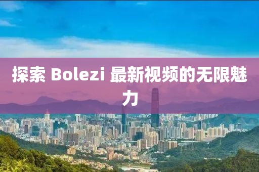 探索 Bolezi 最新視頻的無限魅力
