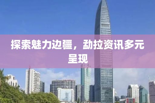 探索魅力邊疆，勐拉資訊多元呈現(xiàn)