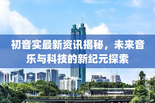初音實(shí)最新資訊揭秘，未來(lái)音樂(lè)與科技的新紀(jì)元探索