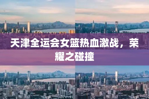 天津全運會女籃熱血激戰(zhàn)，榮耀之碰撞