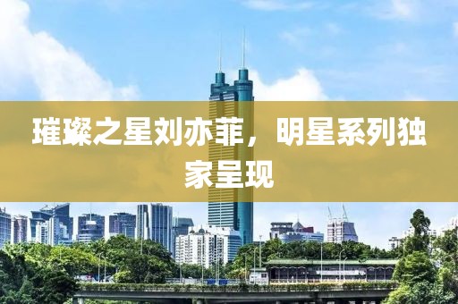 璀璨之星劉亦菲，明星系列獨(dú)家呈現(xiàn)