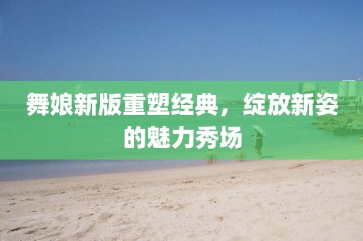 舞娘新版重塑經(jīng)典，綻放新姿的魅力秀場