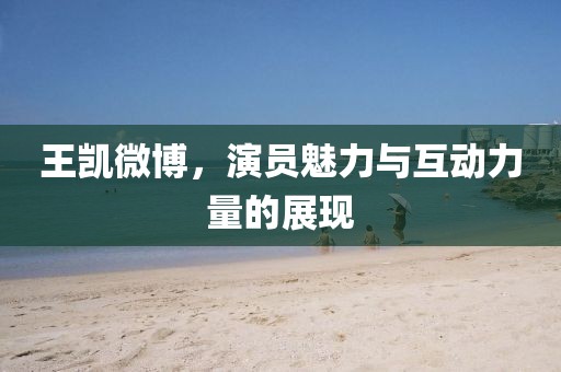 王凱微博，演員魅力與互動力量的展現(xiàn)