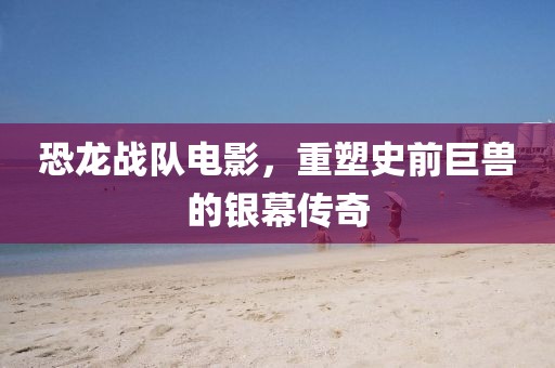 恐龍戰(zhàn)隊(duì)電影，重塑史前巨獸的銀幕傳奇
