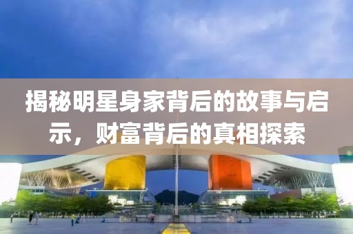 揭秘明星身家背后的故事與啟示，財(cái)富背后的真相探索