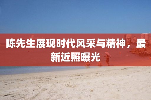陳先生展現(xiàn)時(shí)代風(fēng)采與精神，最新近照曝光