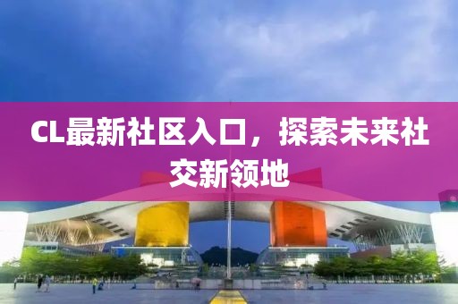 CL最新社區(qū)入口，探索未來社交新領(lǐng)地
