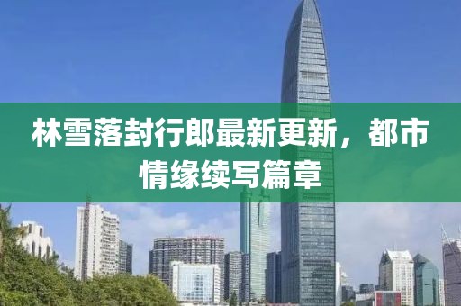 林雪落封行郎最新更新，都市情緣續(xù)寫篇章