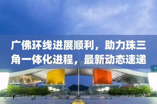 廣佛環(huán)線進(jìn)展順利，助力珠三角一體化進(jìn)程，最新動態(tài)速遞