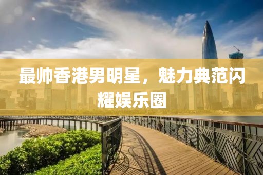 最帥香港男明星，魅力典范閃耀娛樂圈