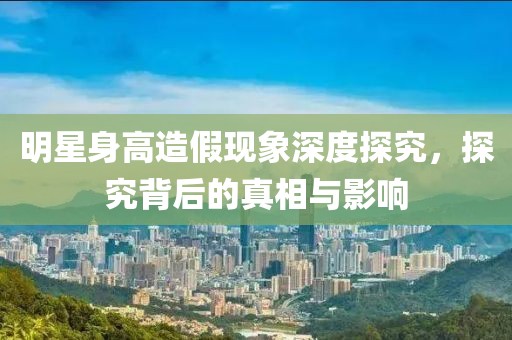 明星身高造假現(xiàn)象深度探究，探究背后的真相與影響