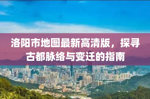 洛陽(yáng)市地圖最新高清版，探尋古都脈絡(luò)與變遷的指南