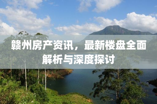 贛州房產(chǎn)資訊，最新樓盤(pán)全面解析與深度探討