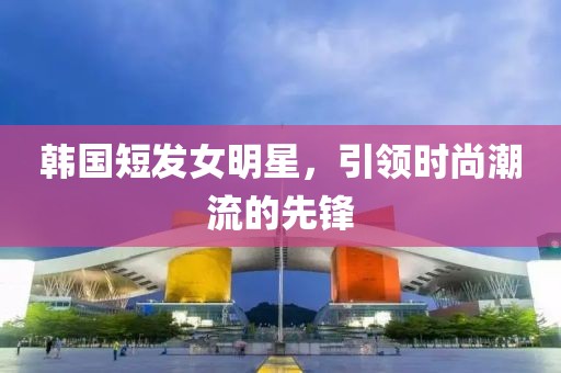 韓國短發(fā)女明星，引領(lǐng)時尚潮流的先鋒