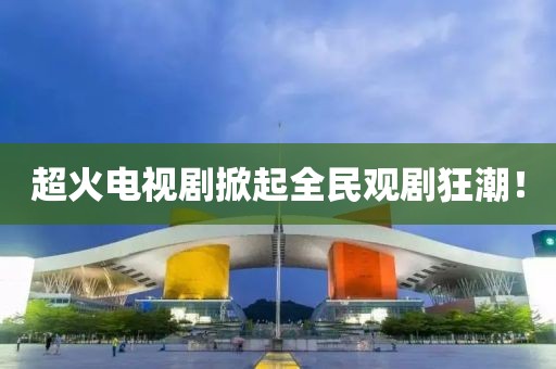 超火電視劇掀起全民觀劇狂潮！