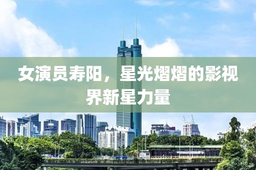 女演員壽陽，星光熠熠的影視界新星力量