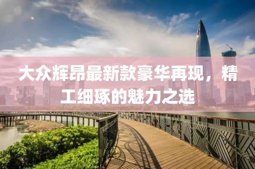 大眾輝昂最新款豪華再現(xiàn)，精工細(xì)琢的魅力之選