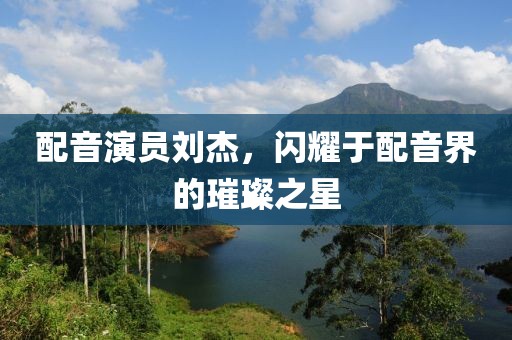配音演員劉杰，閃耀于配音界的璀璨之星