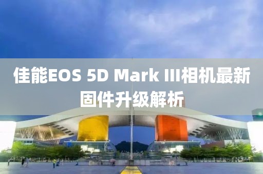 佳能EOS 5D Mark III相機最新固件升級解析