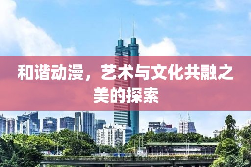 和諧動(dòng)漫，藝術(shù)與文化共融之美的探索