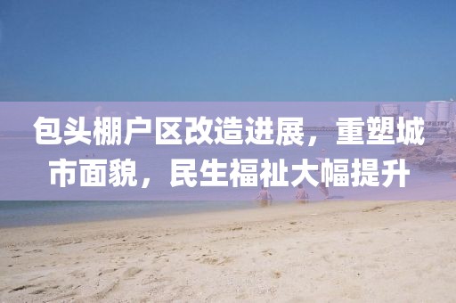 包頭棚戶區(qū)改造進(jìn)展，重塑城市面貌，民生福祉大幅提升