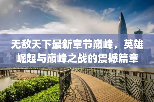 無敵天下最新章節(jié)巔峰，英雄崛起與巔峰之戰(zhàn)的震撼篇章
