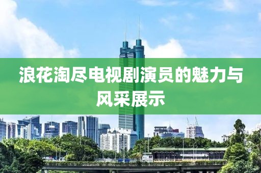 浪花淘盡電視劇演員的魅力與風(fēng)采展示