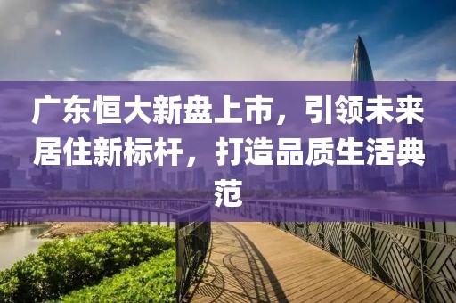 廣東恒大新盤上市，引領(lǐng)未來居住新標(biāo)桿，打造品質(zhì)生活典范