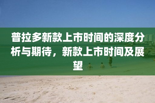 普拉多新款上市時間的深度分析與期待，新款上市時間及展望