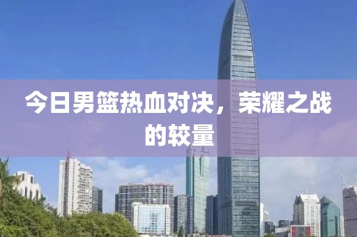 今日男籃熱血對決，榮耀之戰(zhàn)的較量