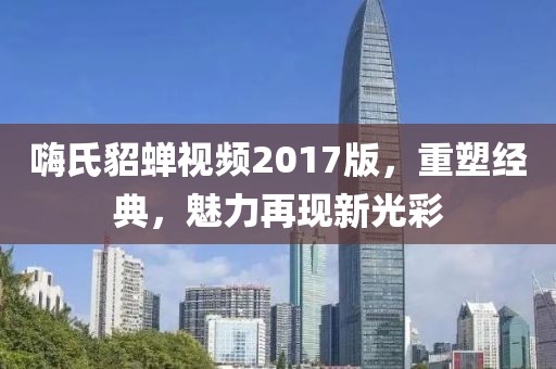 嗨氏貂蟬視頻2017版，重塑經(jīng)典，魅力再現(xiàn)新光彩