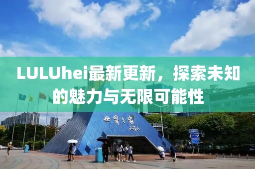 LULUhei最新更新，探索未知的魅力與無限可能性