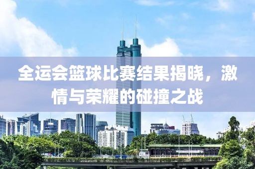 全運會籃球比賽結果揭曉，激情與榮耀的碰撞之戰(zhàn)