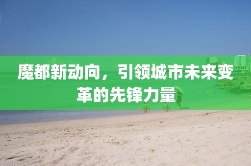 魔都新動向，引領(lǐng)城市未來變革的先鋒力量