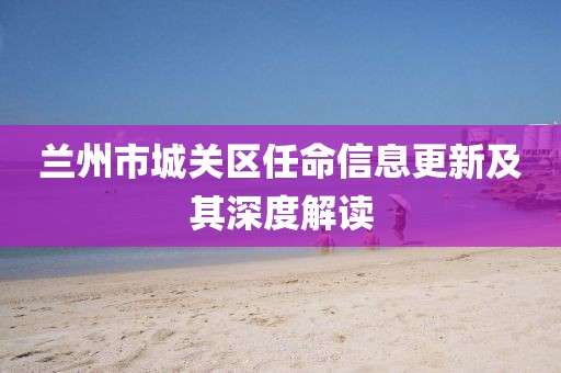 蘭州市城關(guān)區(qū)任命信息更新及其深度解讀