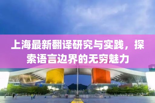 上海最新翻譯研究與實踐,探索語言邊界的無窮魅力