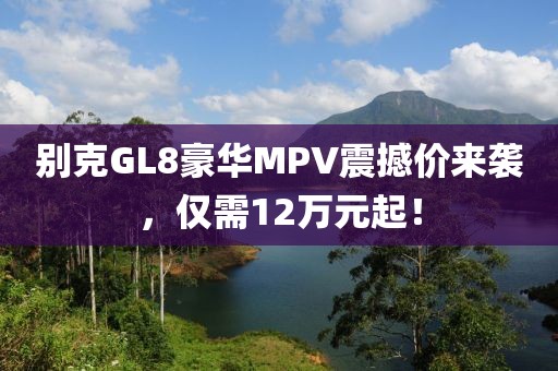 別克GL8豪華MPV震撼價(jià)來襲，僅需12萬元起！