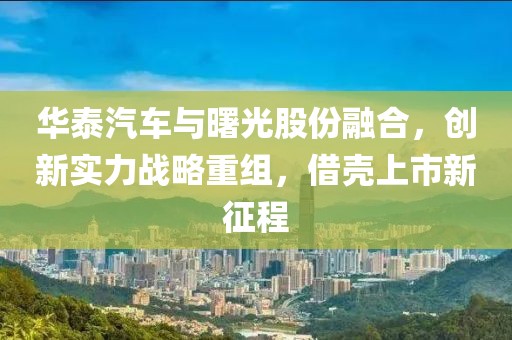 華泰汽車與曙光股份融合，創(chuàng)新實(shí)力戰(zhàn)略重組，借殼上市新征程