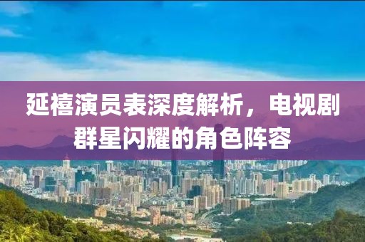 延禧演員表深度解析,電視劇群星閃耀的角色陣容