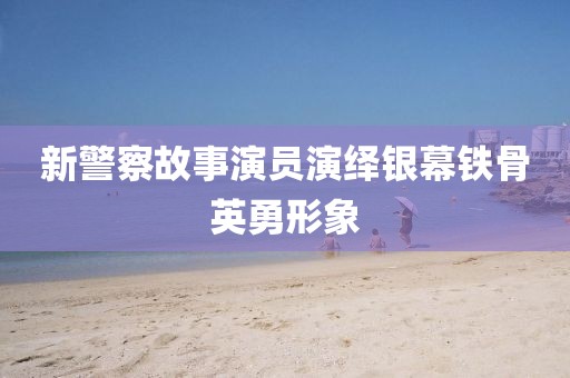 新警察故事演員演繹銀幕鐵骨英勇形象