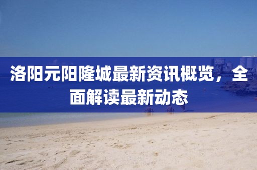 洛陽元陽隆城最新資訊概覽，全面解讀最新動(dòng)態(tài)