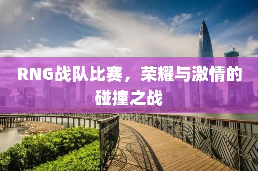 RNG戰(zhàn)隊比賽，榮耀與激情的碰撞之戰(zhàn)