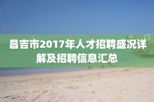 昌吉市2017年人才招聘盛況詳解及招聘信息匯總