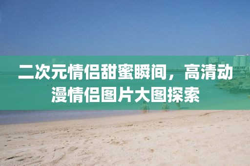 二次元情侶甜蜜瞬間，高清動(dòng)漫情侶圖片大圖探索