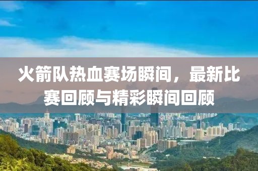 火箭隊(duì)熱血賽場瞬間，最新比賽回顧與精彩瞬間回顧