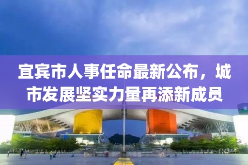 宜賓市人事任命最新公布，城市發(fā)展堅實力量再添新成員
