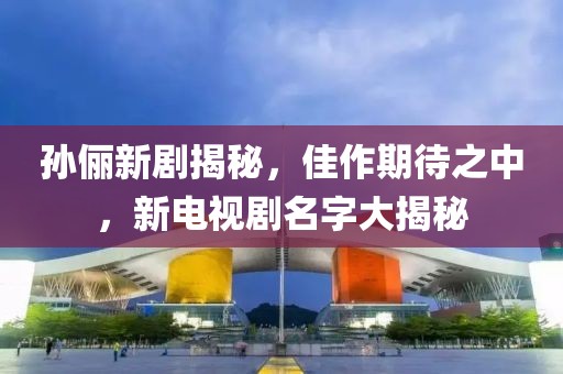 孫儷新劇揭秘，佳作期待之中，新電視劇名字大揭秘